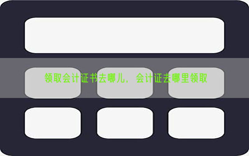 领取会计证书去哪儿，会计证去哪里领取