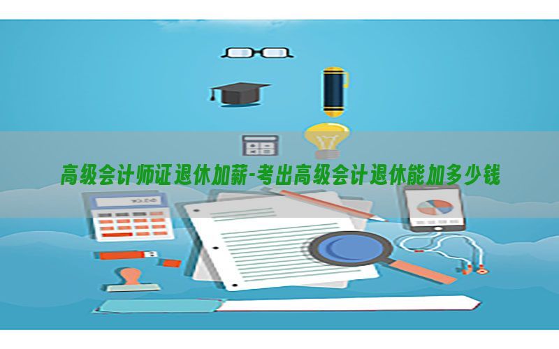 高级会计师证退休加薪-考出高级会计退休能加多少钱