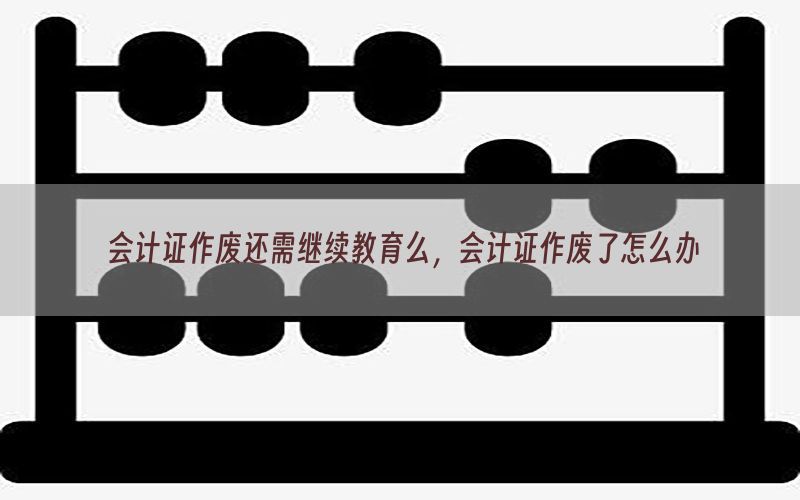 会计证作废还需继续教育么，会计证作废了怎么办
