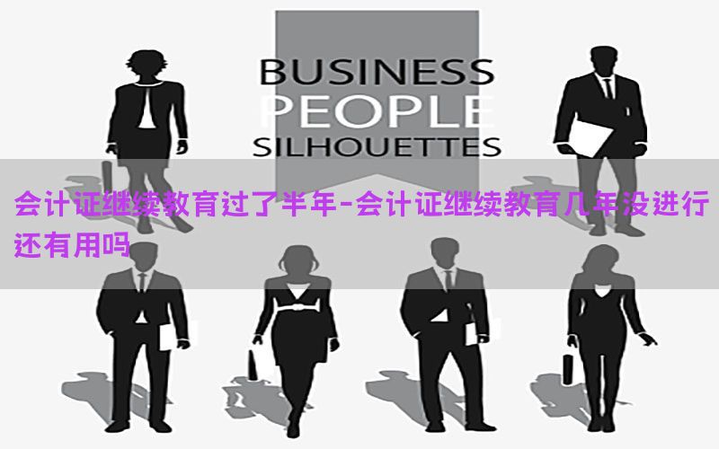 会计证继续教育过了半年-会计证继续教育几年没进行还有用吗
