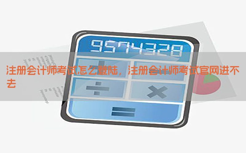 注册会计师考试怎么登陆，注册会计师考试官网进不去
