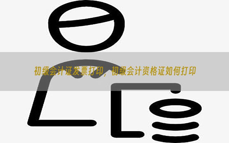 初级会计证发票打印，初级会计资格证如何打印