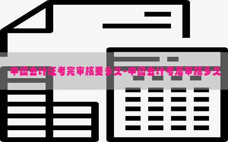 中级会计证考完审核要多久-中级会计考后审核多久