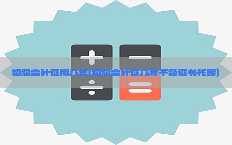 初级会计证用几年（初级会计证几年不领证书作废）