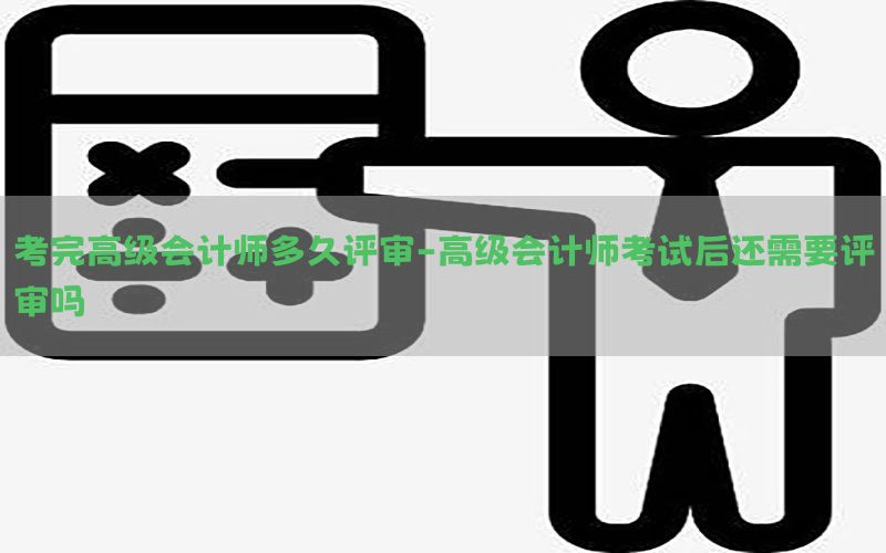 考完高级会计师多久评审-高级会计师考试后还需要评审吗