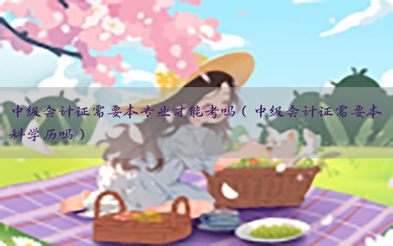 中级会计证需要本专业才能考吗（中级会计证需要本科学历吗）