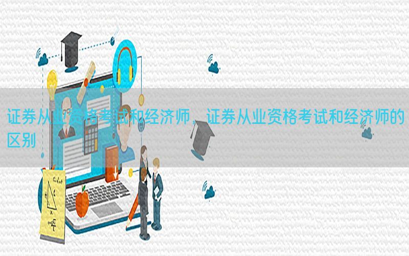 证券从业资格考试和经济师，证券从业资格考试和经济师的区别