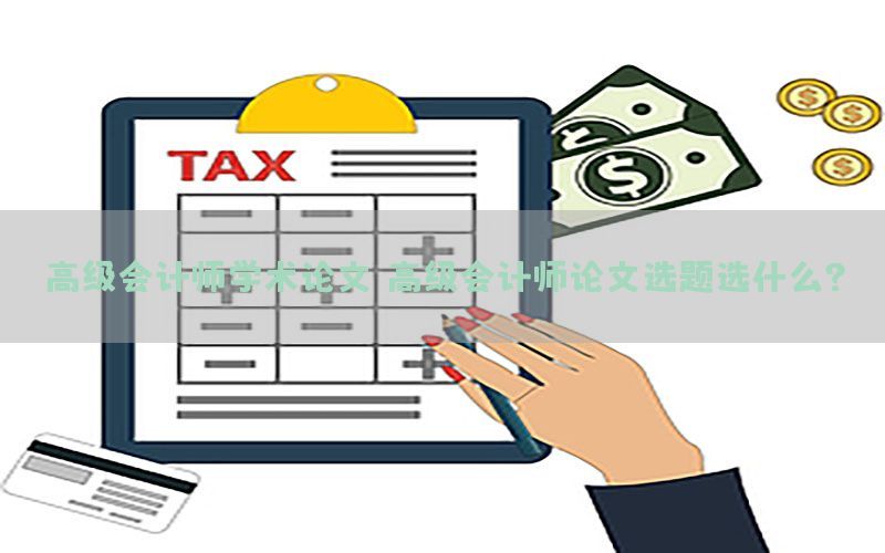 高级会计师学术论文，高级会计师论文选题选什么?