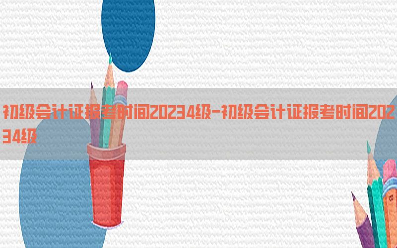 初级会计证报考时间20234级-初级会计证报考时间20234级