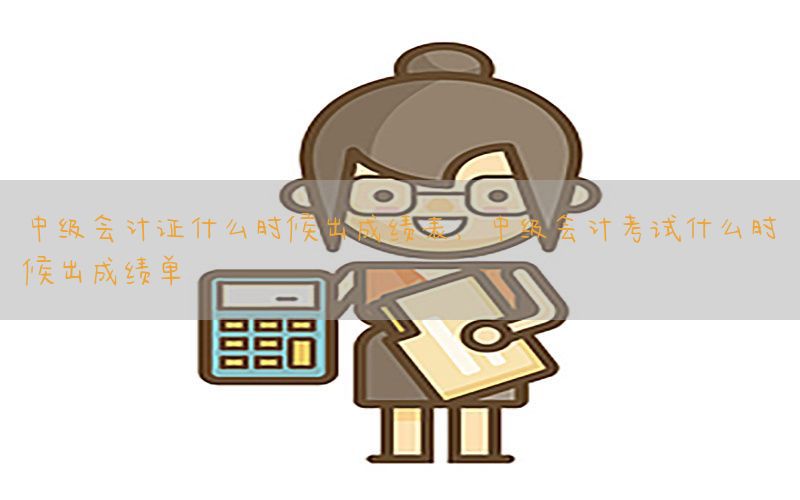 中级会计证什么时候出成绩表，中级会计考试什么时候出成绩单