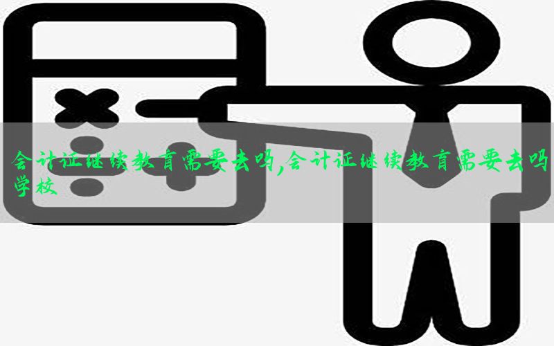 会计证继续教育需要去吗，会计证继续教育需要去吗学校