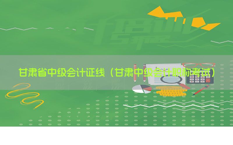 甘肃省中级会计证线（甘肃中级会计职称考试）