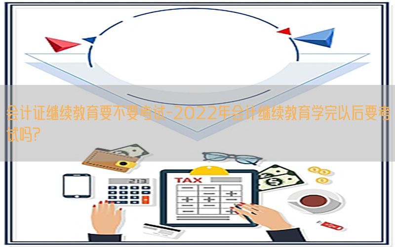 会计证继续教育要不要考试-2022年会计继续教育学完以后要考试吗?