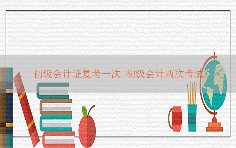 初级会计证复考一次-初级会计两次考试