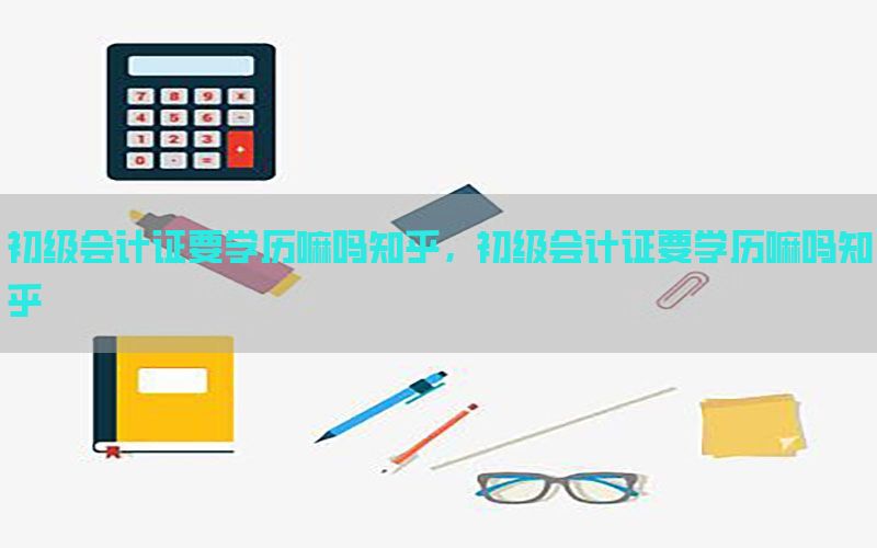 初级会计证要学历嘛吗知乎，初级会计证要学历嘛吗知乎