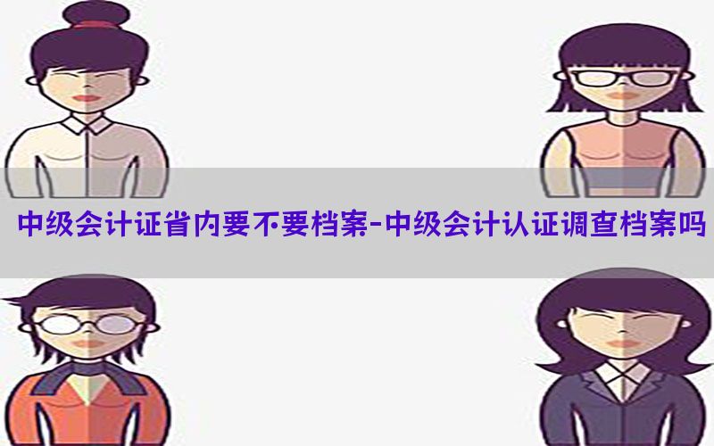 中级会计证省内要不要档案-中级会计认证调查档案吗