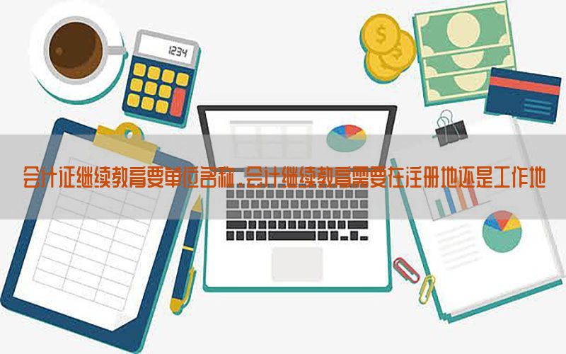 会计证继续教育要单位名称，会计继续教育需要在注册地还是工作地