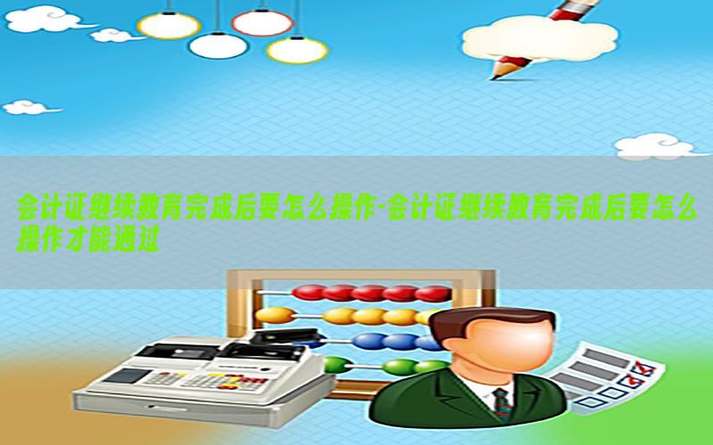 会计证继续教育完成后要怎么操作-会计证继续教育完成后要怎么操作才能通过