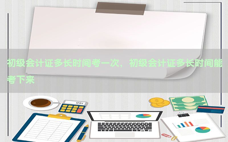 初级会计证多长时间考一次，初级会计证多长时间能考下来