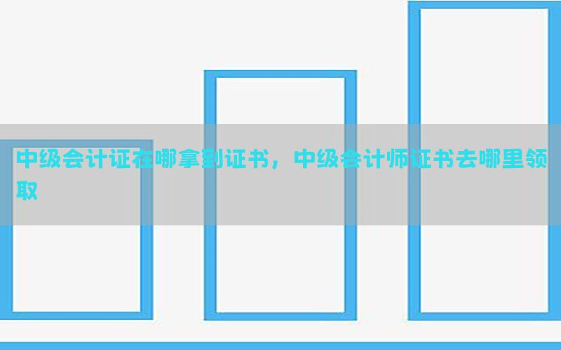 中级会计证在哪拿到证书，中级会计师证书去哪里领取