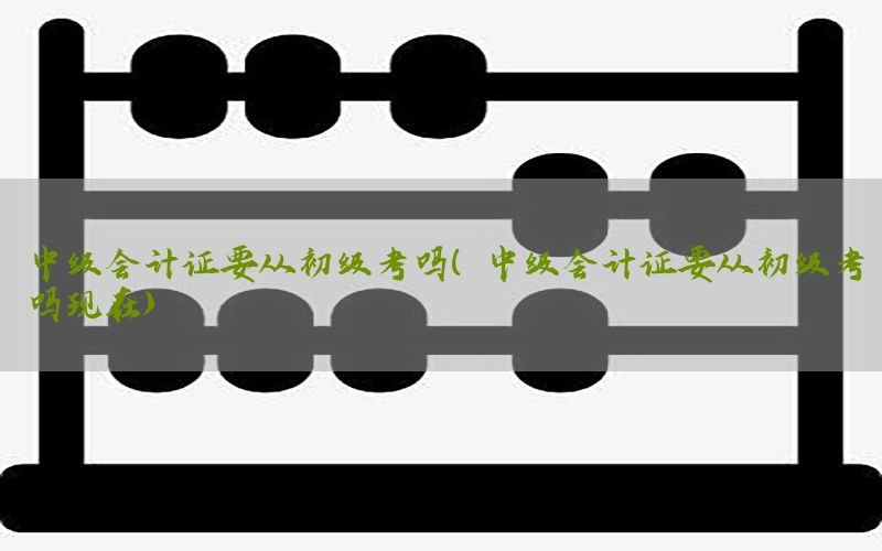 中级会计证要从初级考吗（中级会计证要从初级考吗现在）