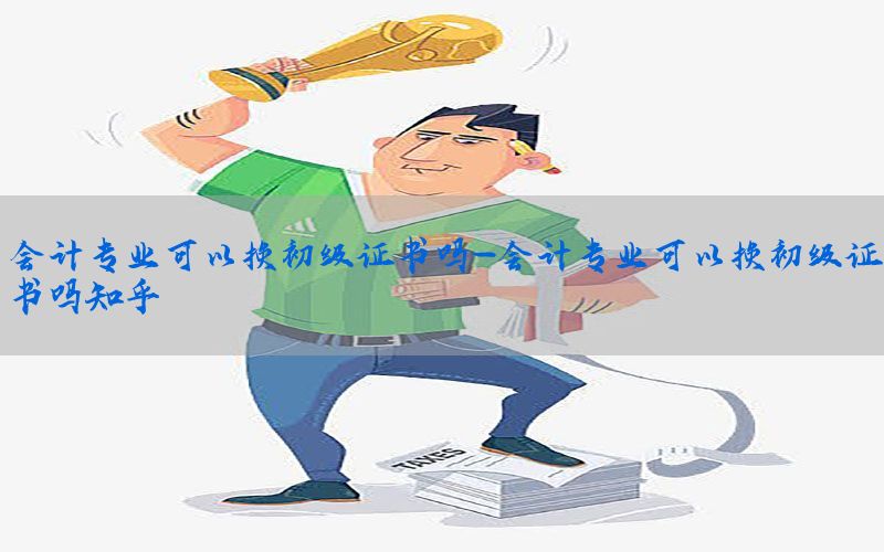会计专业可以换初级证书吗-会计专业可以换初级证书吗知乎