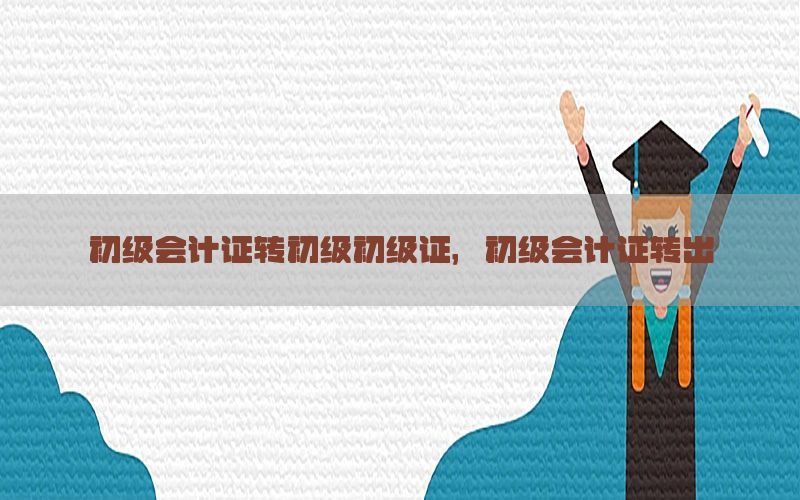 初级会计证转初级初级证，初级会计证转出