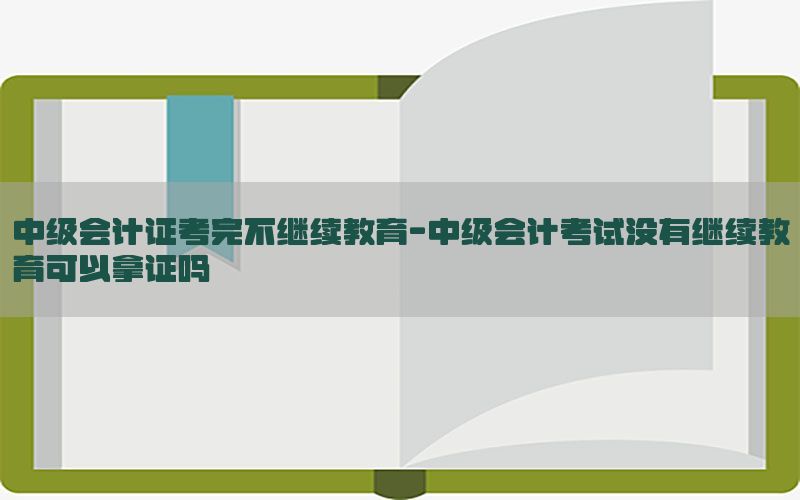 中级会计证考完不继续教育-中级会计考试没有继续教育可以拿证吗