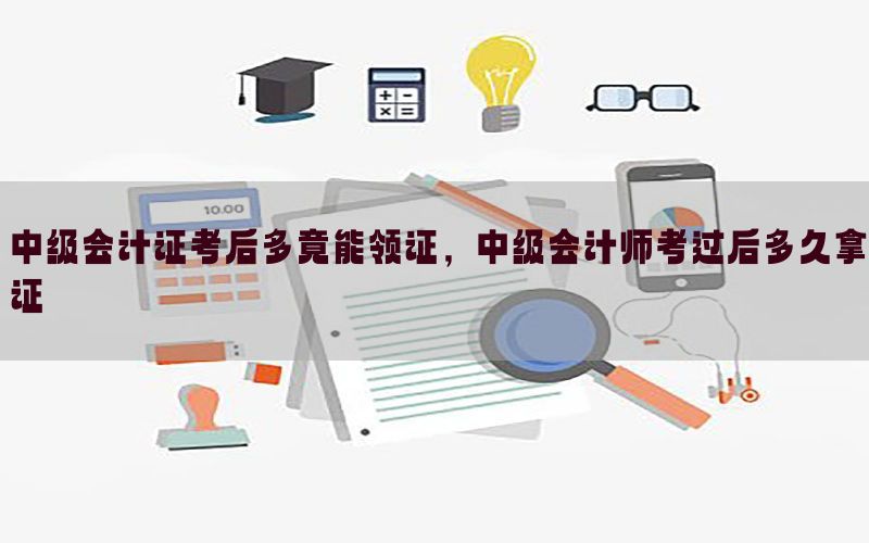 中级会计证考后多竟能领证，中级会计师考过后多久拿证