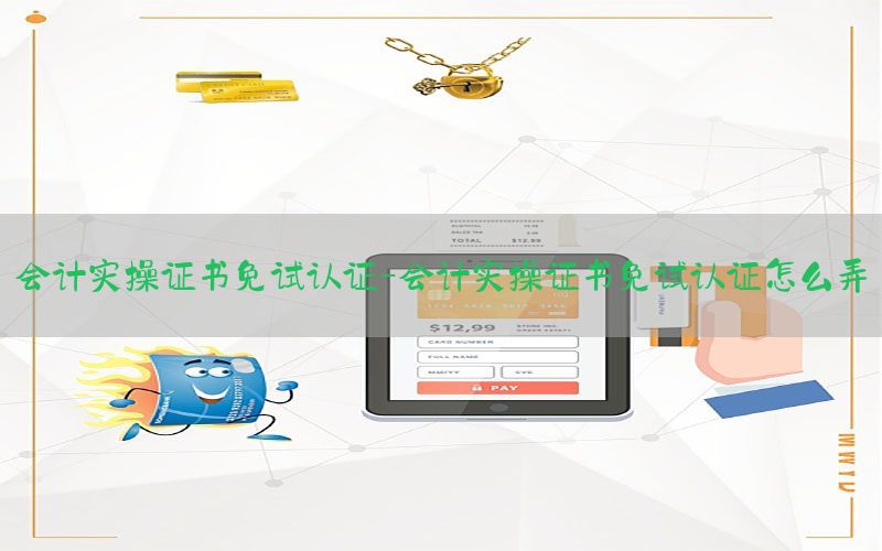 会计实操证书免试认证-会计实操证书免试认证怎么弄