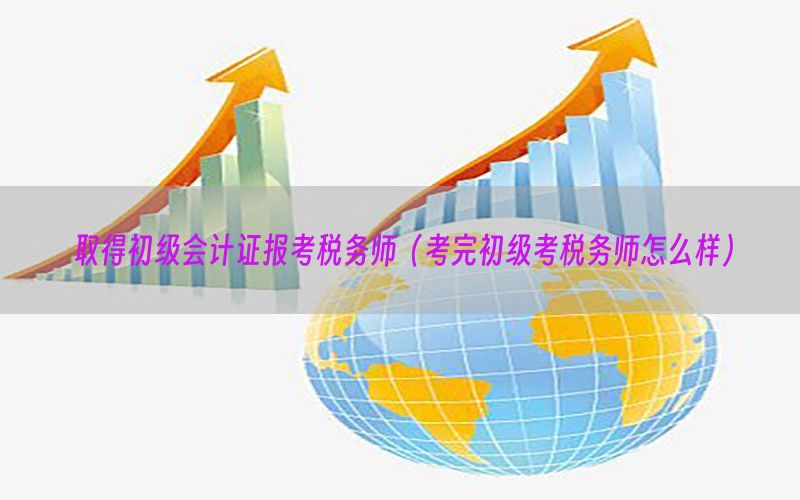 取得初级会计证报考税务师（考完初级考税务师怎么样）