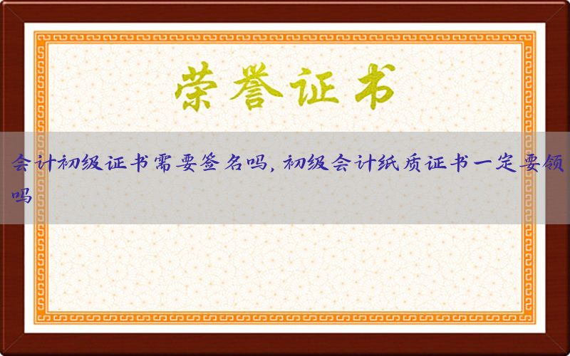会计初级证书需要签名吗，初级会计纸质证书一定要领吗