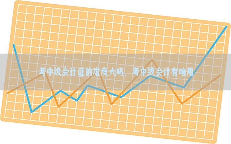 考中级会计证的难度大吗，考中级会计有啥用