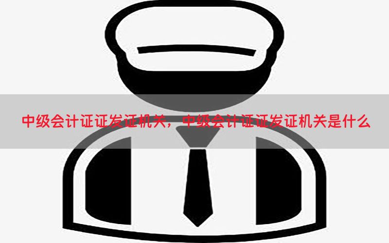 中级会计证证发证机关，中级会计证证发证机关是什么