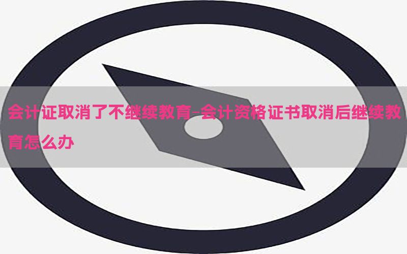 会计证取消了不继续教育-会计资格证书取消后继续教育怎么办