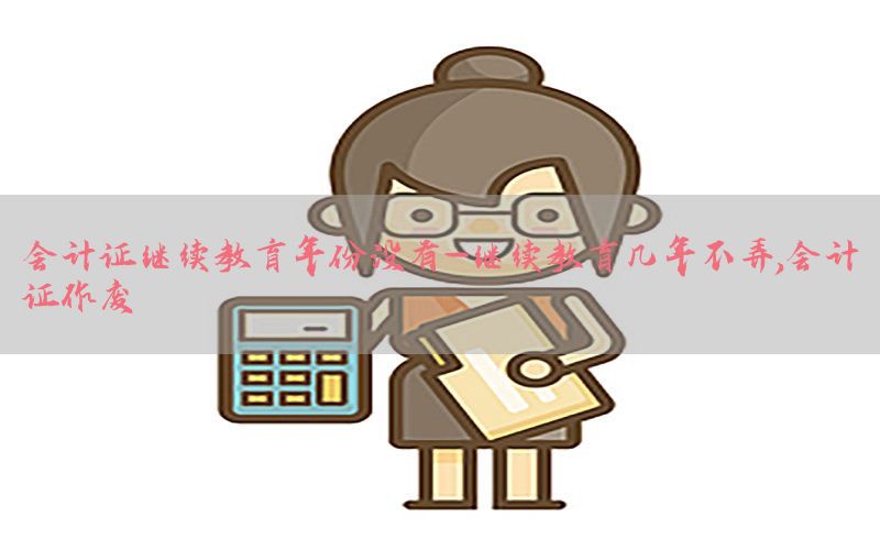 会计证继续教育年份没有-继续教育几年不弄,会计证作废