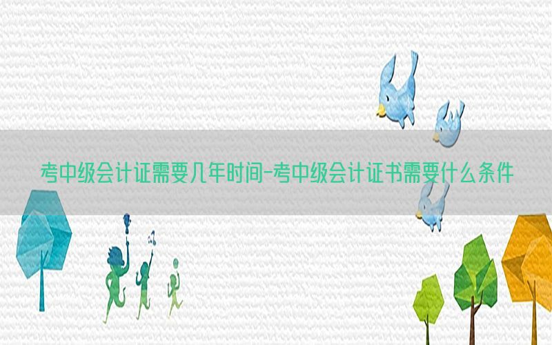 考中级会计证需要几年时间-考中级会计证书需要什么条件