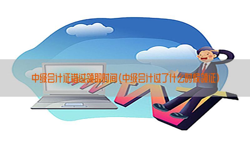 中级会计证错过领取时间（中级会计过了什么时候领证）