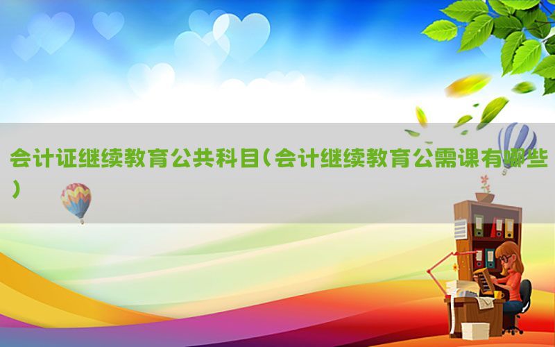 会计证继续教育公共科目（会计继续教育公需课有哪些）
