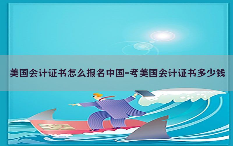 美国会计证书怎么报名中国-考美国会计证书多少钱