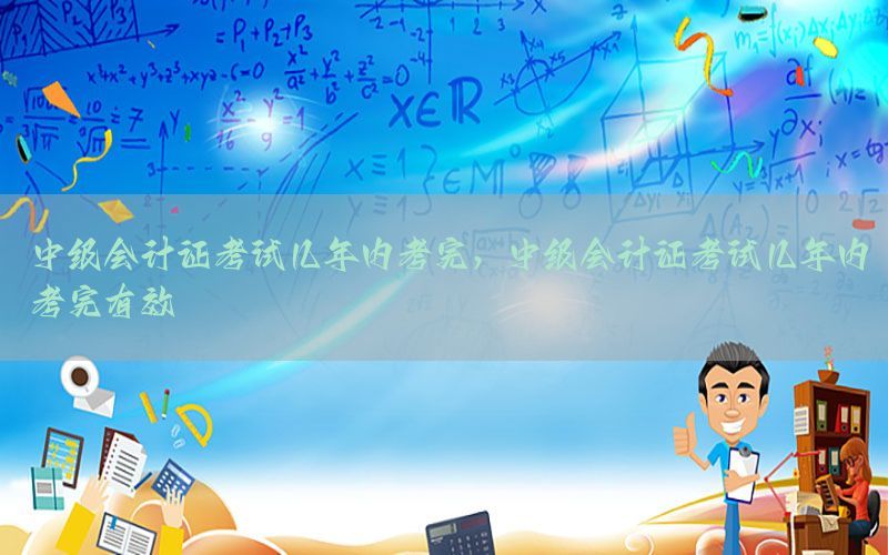 中级会计证考试几年内考完，中级会计证考试几年内考完有效
