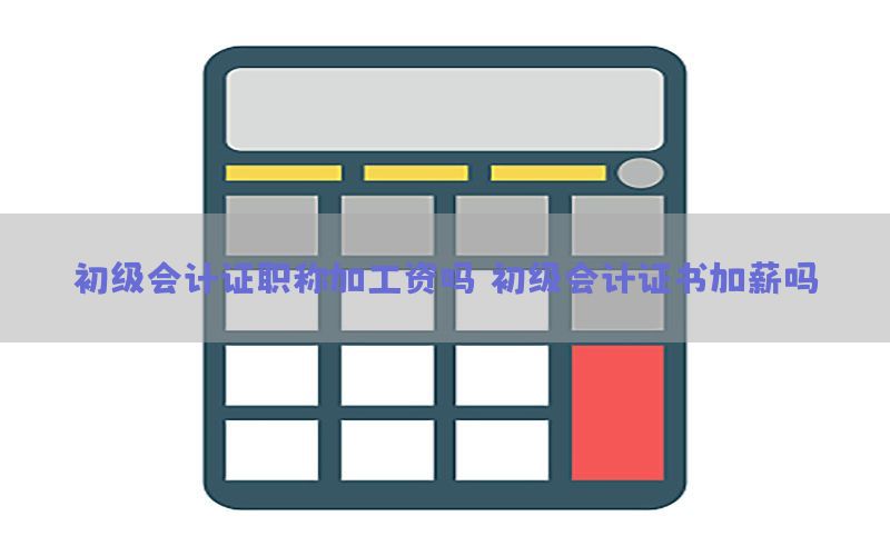 初级会计证职称加工资吗（初级会计证书加薪吗）