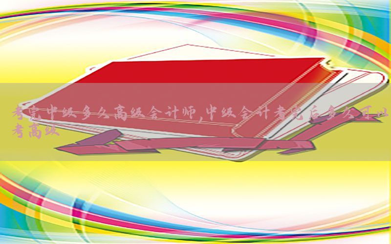 考完中级多久高级会计师，中级会计考完后多久可以考高级