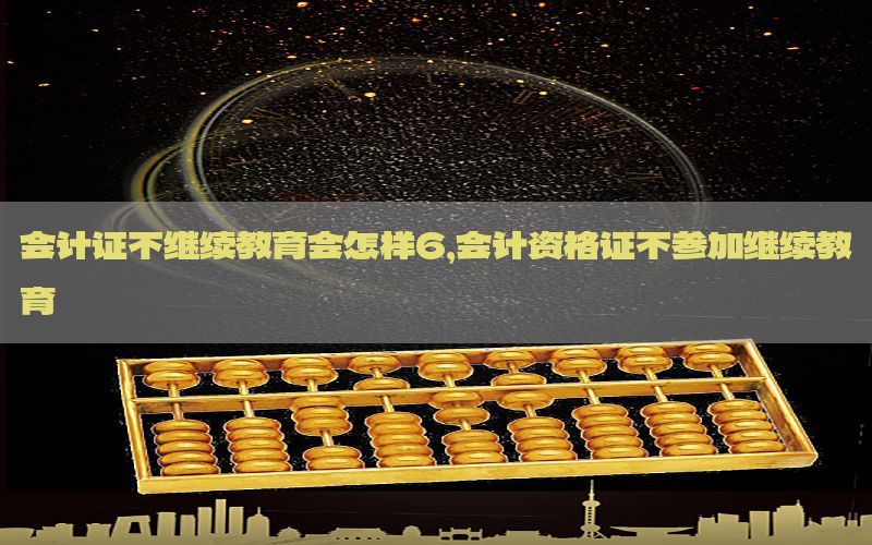 会计证不继续教育会怎样6，会计资格证不参加继续教育