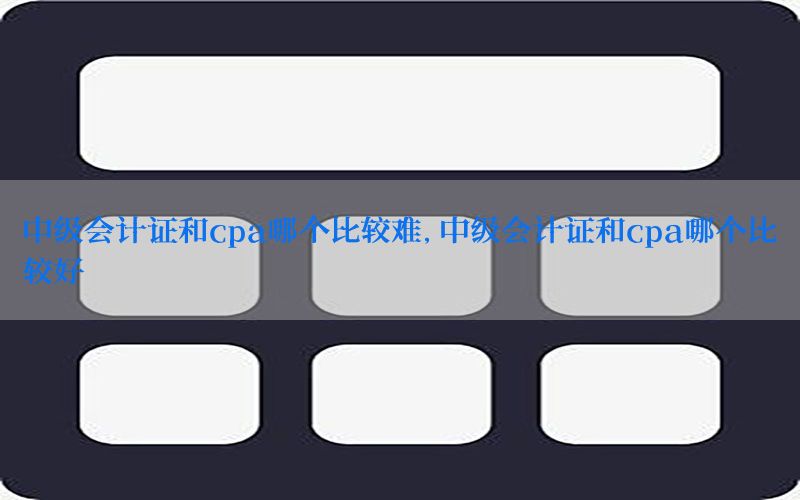 中级会计证和cpa哪个比较难，中级会计证和cpa哪个比较好