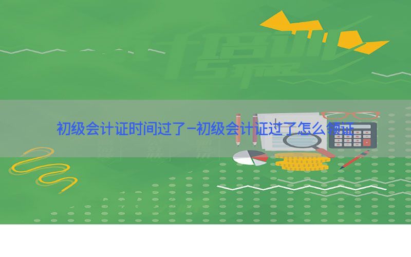 初级会计证时间过了-初级会计证过了怎么领证