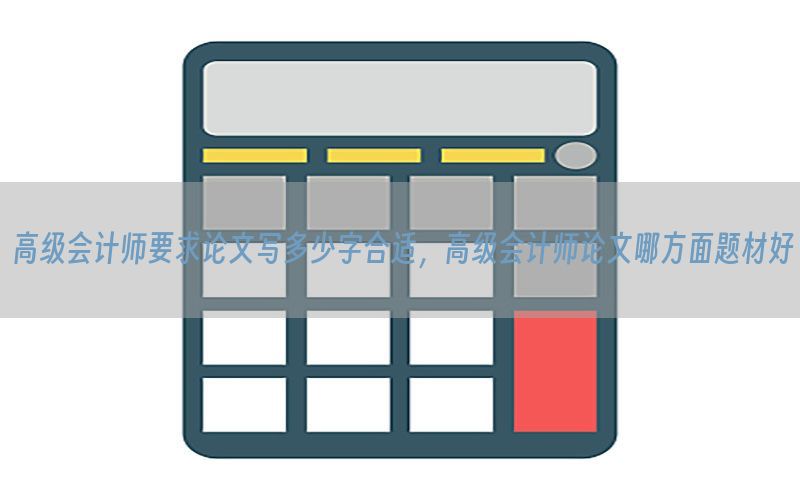 高级会计师要求论文写多少字合适，高级会计师论文哪方面题材好