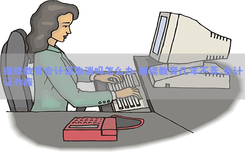 继续教育会计证取消吗怎么办，继续教育几年不弄,会计证作废