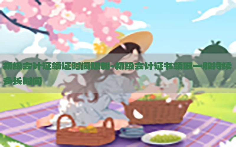 初级会计证领证时间限制-初级会计证书领取一般持续多长时间
