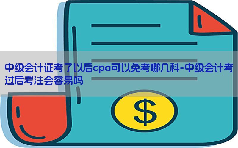 中级会计证考了以后cpa可以免考哪几科-中级会计考过后考注会容易吗